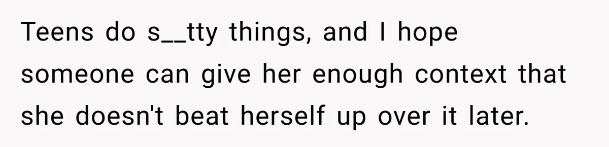 Teens do s__tty things, and I hope someone can give her enough context that she doesn't beat herself up over it later.
