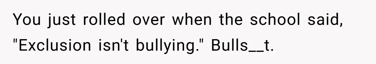 You just rolled over when the school said, "Exclusion isn't bullying." Bulls__t.