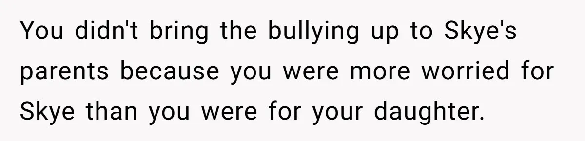 You didn't bring the bullying up to Skye's parents because you were more worried for Skye than you were for your daughter.