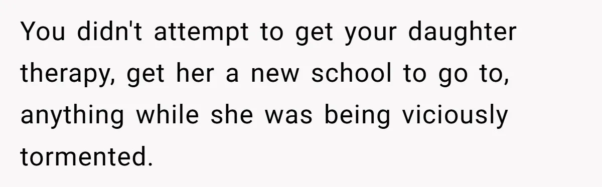 You didn't attempt to get your daughter therapy, get her a new school to go to, anything while she was being viciously tormented.