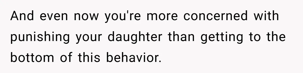 And even now you're more concerned with punishing your daughter than getting to the bottom of this behavior.