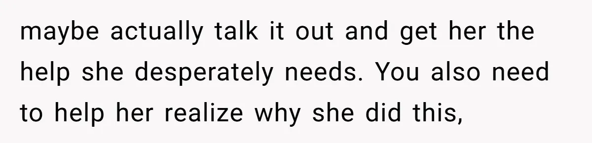 maybe actually talk it out and get her the help she desperately needs. You also need to help her realize why she did this,