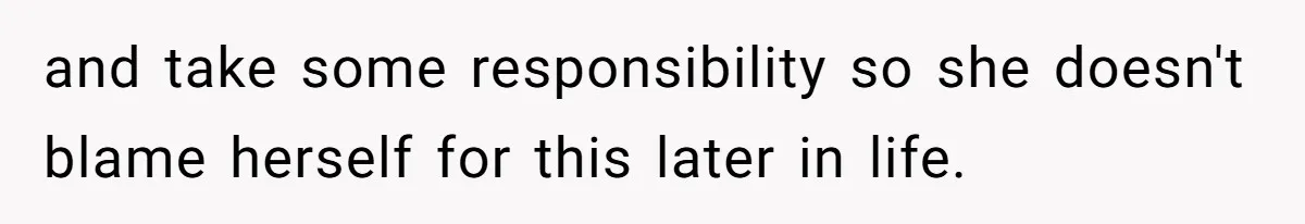 and take some responsibility so she doesn't blame herself for this later in life.