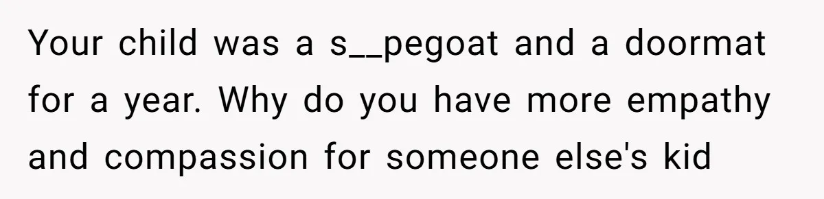 Your child was a s__pegoat and a doormat for a year. Why do you have more empathy and compassion for someone else's kid