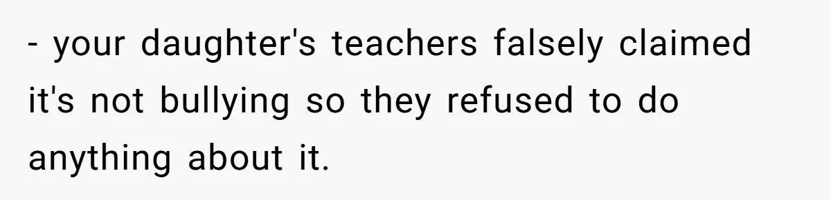 - your daughter's teachers falsely claimed it's not bullying so they refused to do anything about it.