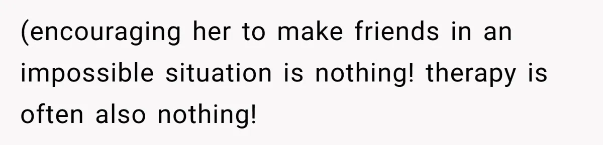 (encouraging her to make friends in an impossible situation is nothing! therapy is often also nothing!