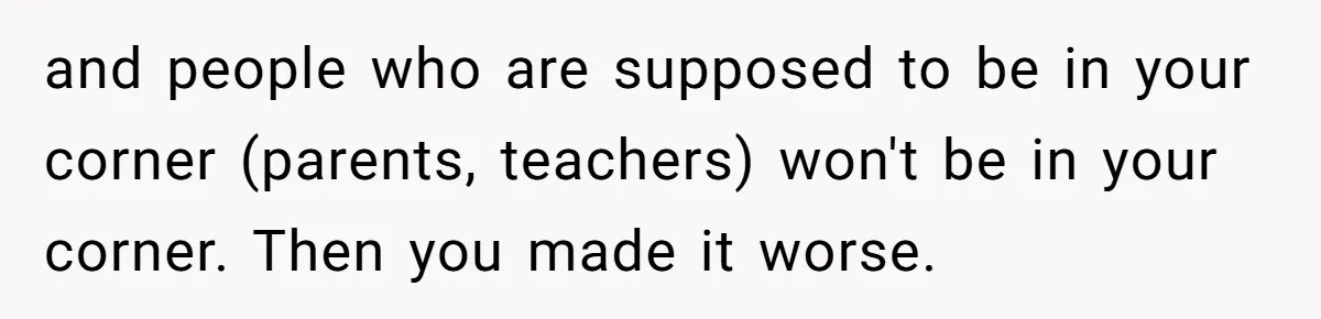 and people who are supposed to be in your corner (parents, teachers) won't be in your corner. Then you made it worse.