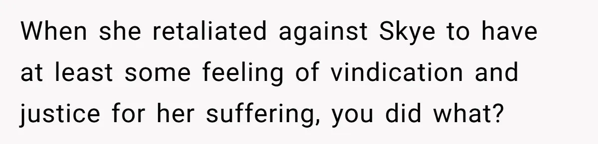 When she retaliated against Skye to have at least some feeling of vindication and justice for her suffering, you did what?