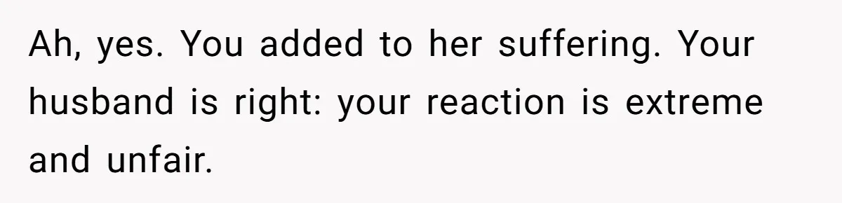 Ah, yes. You added to her suffering. Your husband is right: your reaction is extreme and unfair.