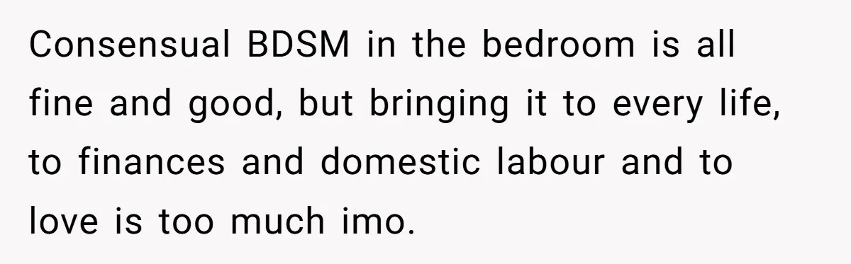 Consensual BDSM in the bedroom is all fine and good, but bringing it to every life, to finances and domestic labour and to love is too much imo.