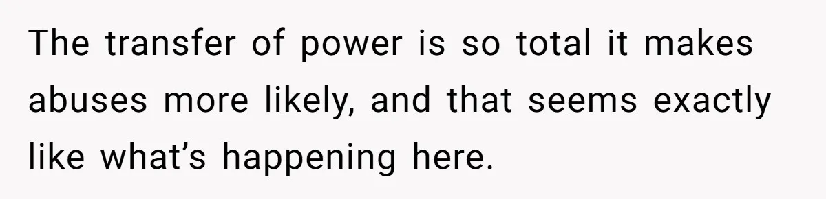 The transfer of power is so total it makes abuses more likely, and that seems exactly like what’s happening here.