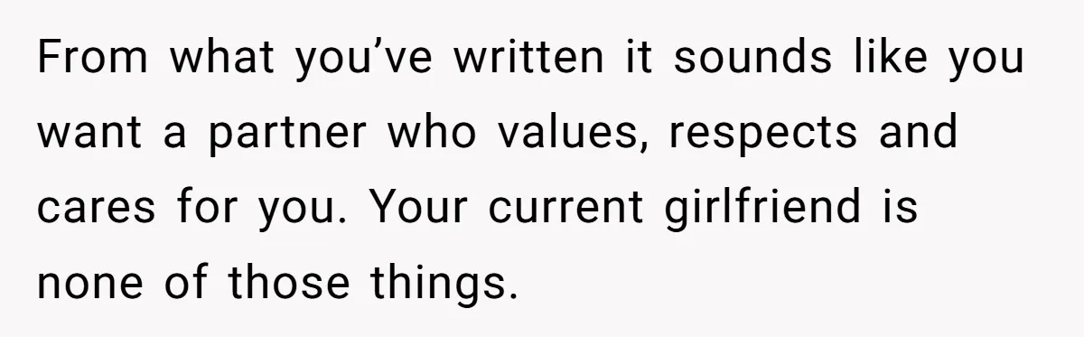 From what you’ve written it sounds like you want a partner who values, respects and cares for you. Your current girlfriend is none of those things.