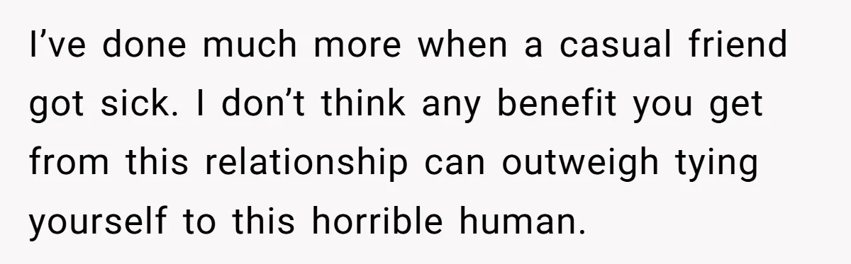 I’ve done much more when a casual friend got sick. I don’t think any benefit you get from this relationship can outweigh tying yourself to this horrible human.