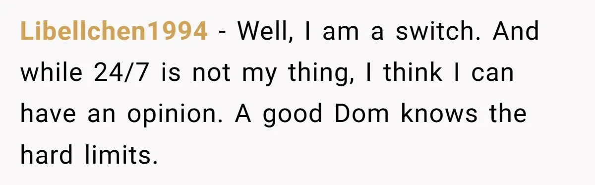 Libellchen1994 − Well, I am a switch. And while 24/7 is not my thing, I think I can have an opinion. A good Dom knows the hard limits.