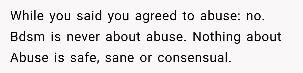 While you said you agreed to abuse: no. Bdsm is never about abuse. Nothing about Abuse is safe, sane or consensual.