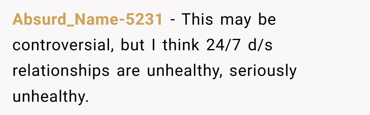 Absurd_Name-5231 − This may be controversial, but I think 24/7 d/s relationships are unhealthy, seriously unhealthy.