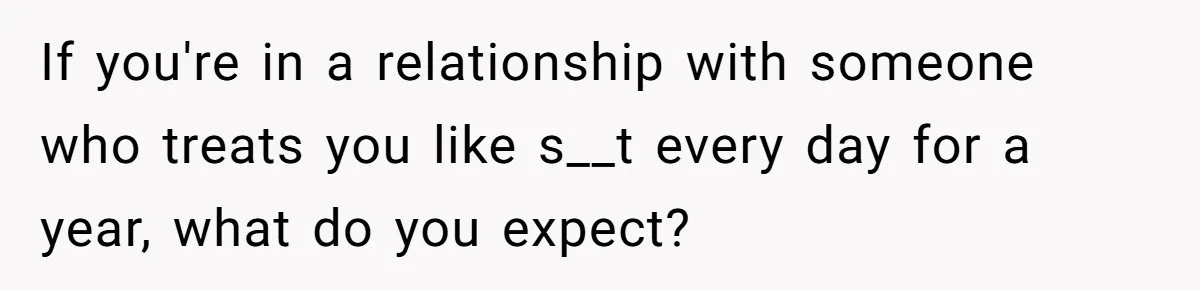 If you're in a relationship with someone who treats you like s__t every day for a year, what do you expect?