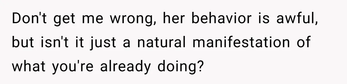 Don't get me wrong, her behavior is awful, but isn't it just a natural manifestation of what you're already doing?