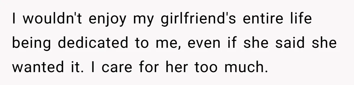 I wouldn't enjoy my girlfriend's entire life being dedicated to me, even if she said she wanted it. I care for her too much.
