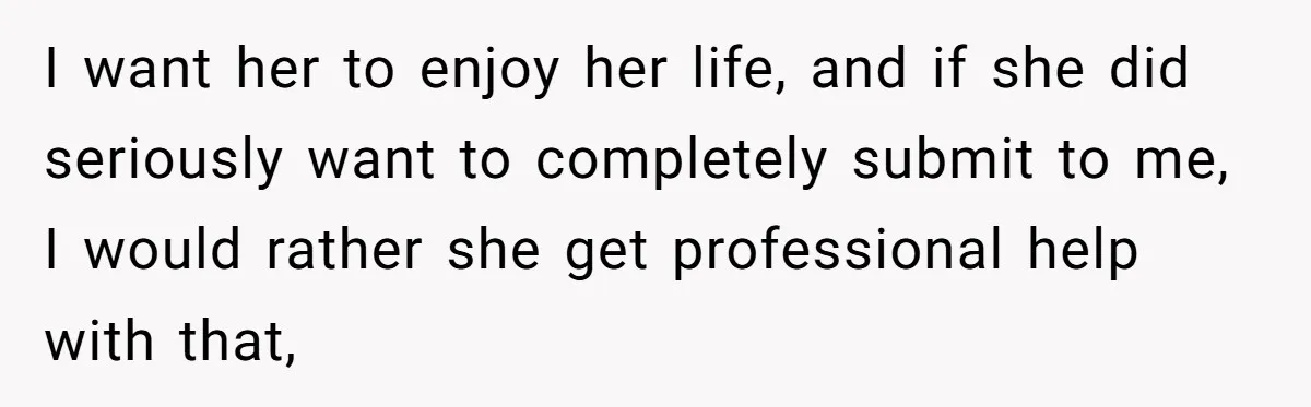 I want her to enjoy her life, and if she did seriously want to completely submit to me, I would rather she get professional help with that,