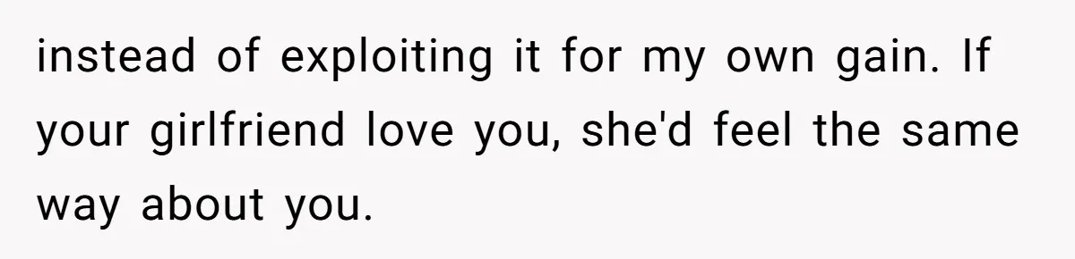 instead of exploiting it for my own gain. If your girlfriend love you, she'd feel the same way about you.