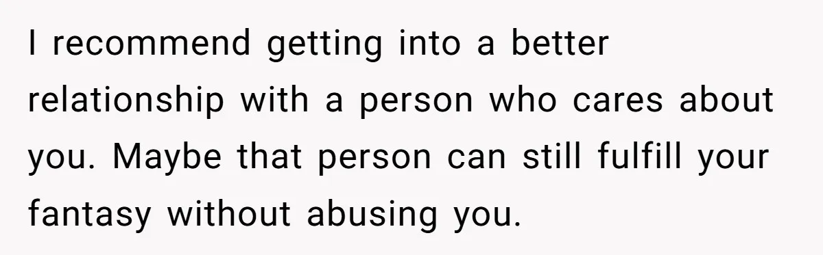 I recommend getting into a better relationship with a person who cares about you. Maybe that person can still fulfill your fantasy without abusing you.