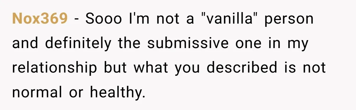 Nox369 − Sooo I'm not a "vanilla" person and definitely the submissive one in my relationship but what you described is not normal or healthy.