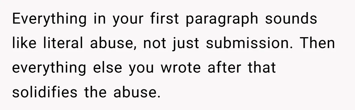 Everything in your first paragraph sounds like literal abuse, not just submission. Then everything else you wrote after that solidifies the abuse.