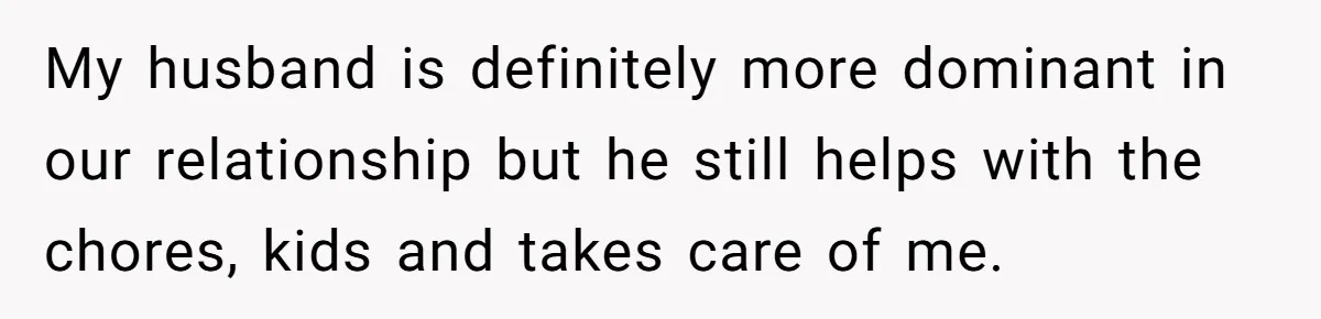 My husband is definitely more dominant in our relationship but he still helps with the chores, kids and takes care of me.