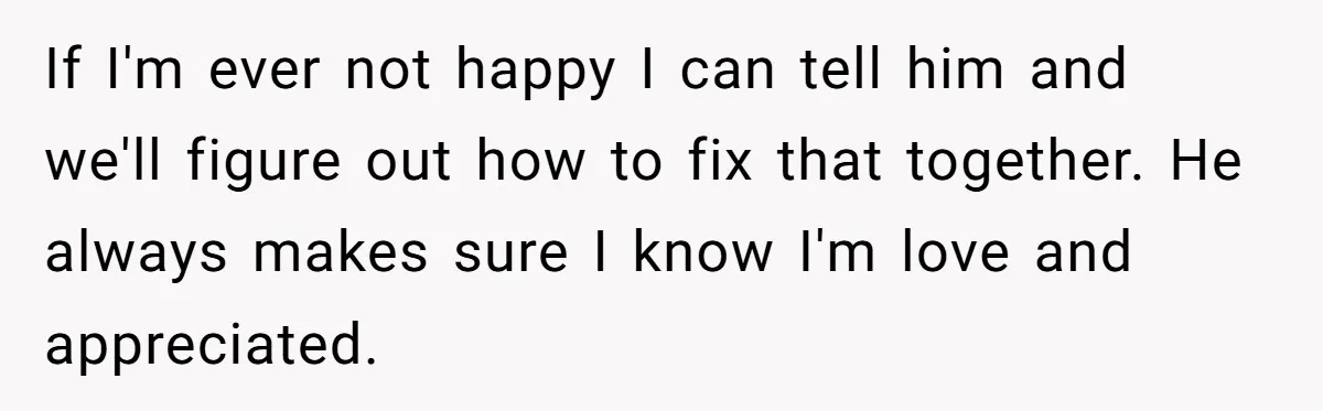 If I'm ever not happy I can tell him and we'll figure out how to fix that together. He always makes sure I know I'm love and appreciated.