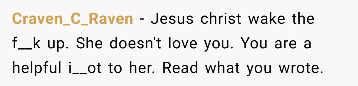 Craven_C_Raven − Jesus christ wake the f__k up. She doesn't love you. You are a helpful i__ot to her. Read what you wrote.