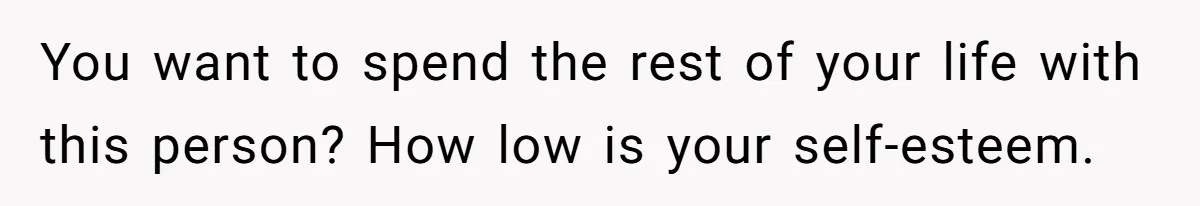 You want to spend the rest of your life with this person? How low is your self-esteem.