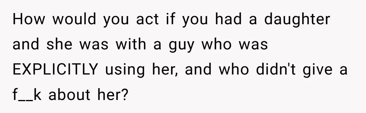 How would you act if you had a daughter and she was with a guy who was EXPLICITLY using her, and who didn't give a f__k about her?