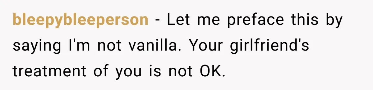 bleepybleeperson − Let me preface this by saying I'm not vanilla. Your girlfriend's treatment of you is not OK.