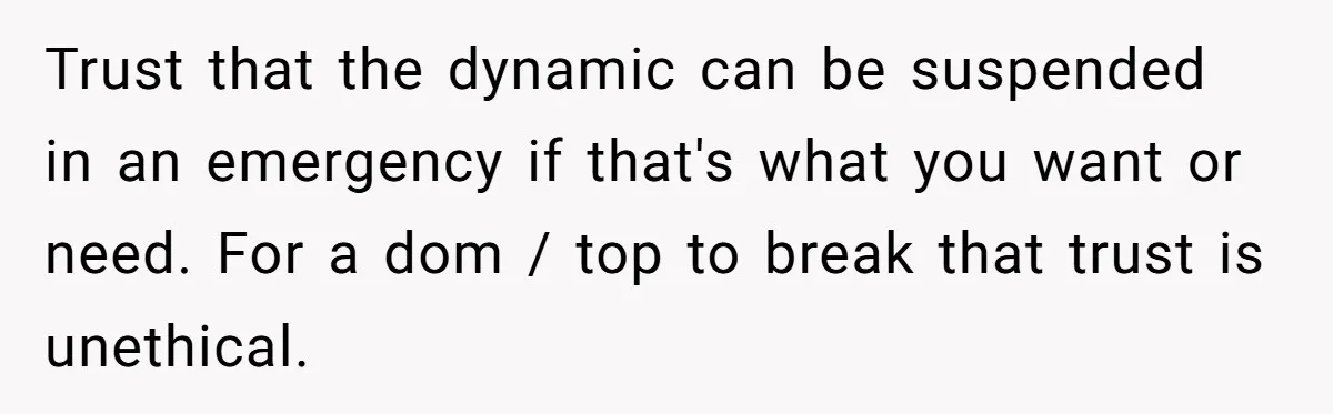 Trust that the dynamic can be suspended in an emergency if that's what you want or need. For a dom / top to break that trust is unethical.