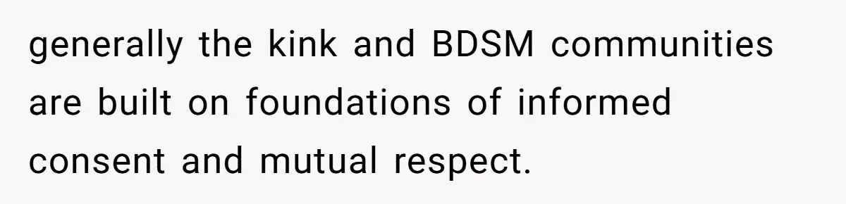 generally the kink and BDSM communities are built on foundations of informed consent and mutual respect.