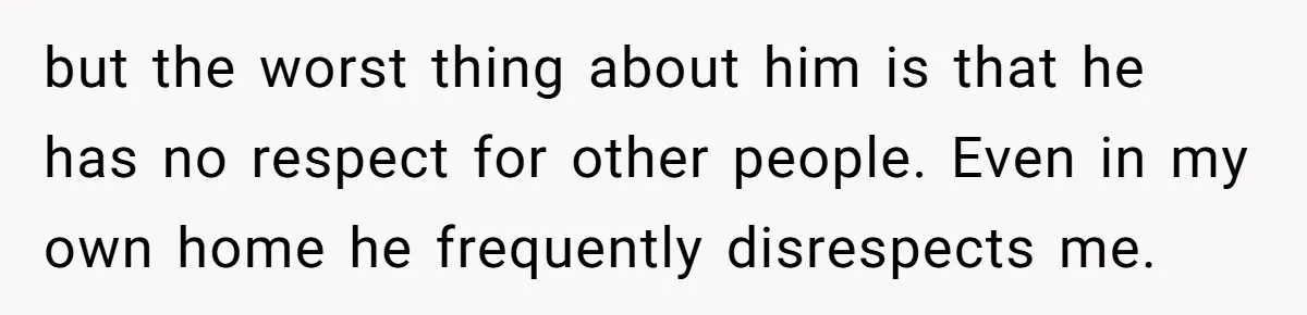 but the worst thing about him is that he has no respect for other people. Even in my own home he frequently disrespects me.