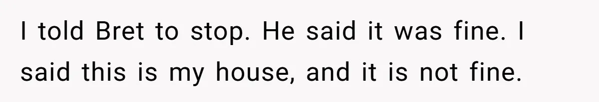 I told Bret to stop. He said it was fine. I said this is my house, and it is not fine.