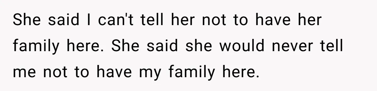 She said I can't tell her not to have her family here. She said she would never tell me not to have my family here.