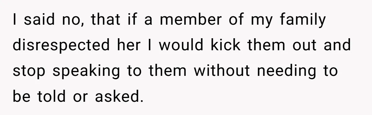 I said no, that if a member of my family disrespected her I would kick them out and stop speaking to them without needing to be told or asked.