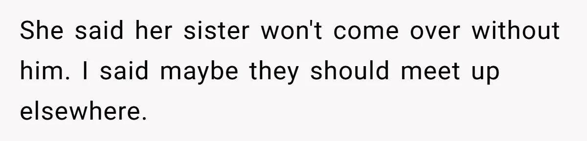 She said her sister won't come over without him. I said maybe they should meet up elsewhere.
