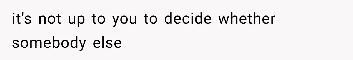 it's not up to you to decide whether somebody else