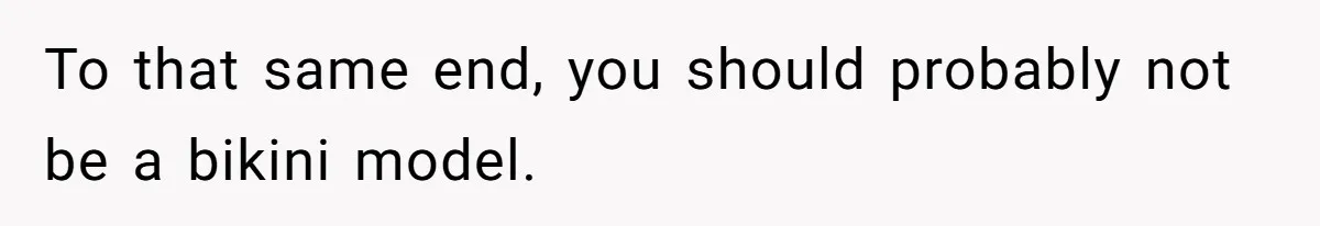 To that same end, you should probably not be a bikini model.