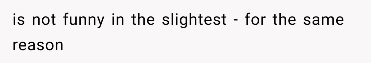 is not funny in the slightest - for the same reason