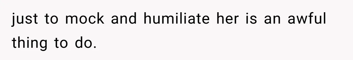 just to mock and humiliate her is an awful thing to do.