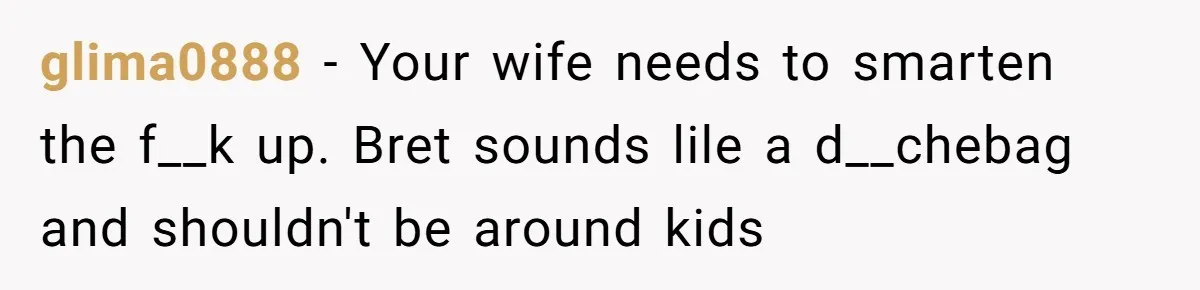 glima0888 − Your wife needs to smarten the f__k up. Bret sounds lile a d__chebag and shouldn't be around kids