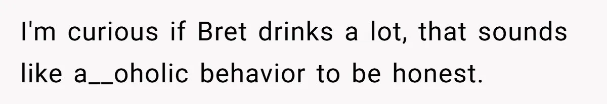 I'm curious if Bret drinks a lot, that sounds like a__oholic behavior to be honest.