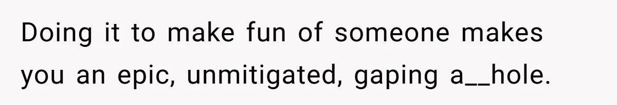 Doing it to make fun of someone makes you an epic, unmitigated, gaping a__hole.