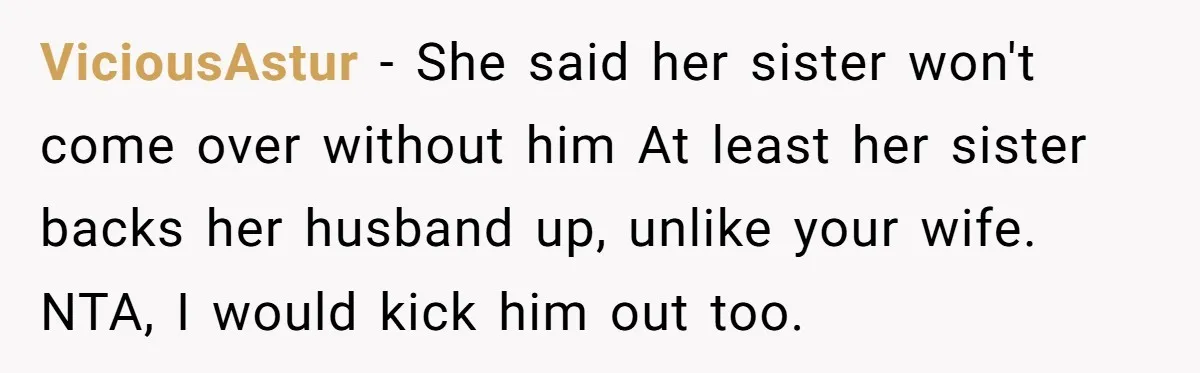 ViciousAstur − She said her sister won't come over without him At least her sister backs her husband up, unlike your wife. NTA, I would kick him out too.