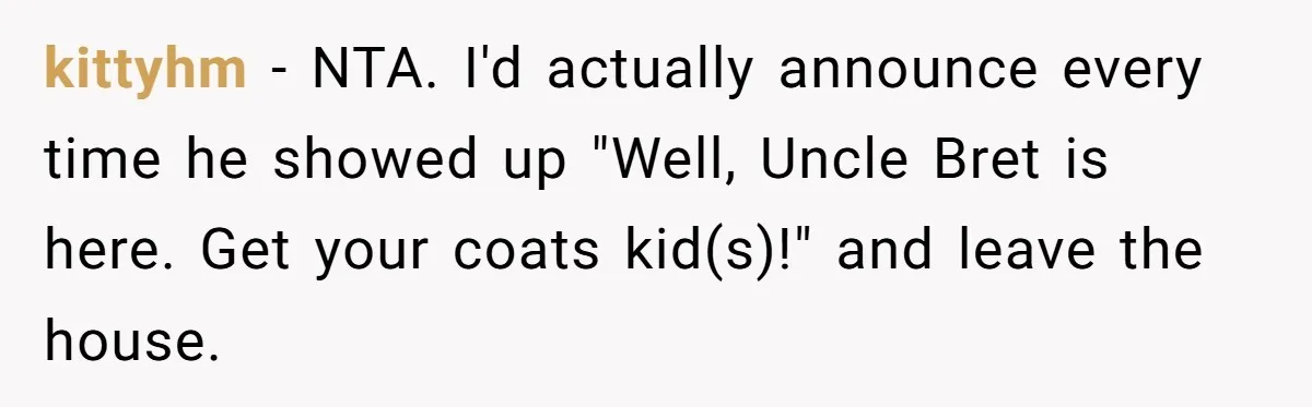 kittyhm − NTA. I'd actually announce every time he showed up "Well, Uncle Bret is here. Get your coats kid(s)!" and leave the house.